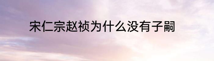 宋仁宗赵祯为什么没有子嗣