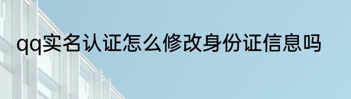 qq实名认证怎么修改身份证信息吗