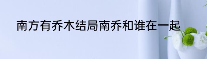 南方有乔木结局南乔和谁在一起