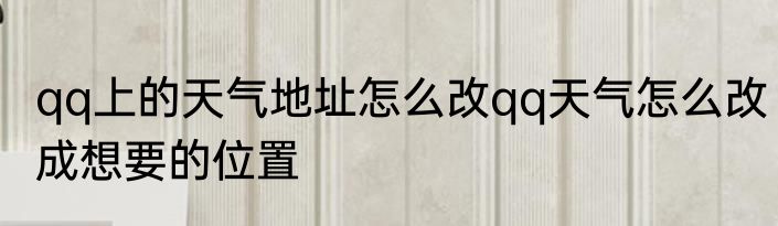 qq上的天气地址怎么改qq天气怎么改成想要的位置
