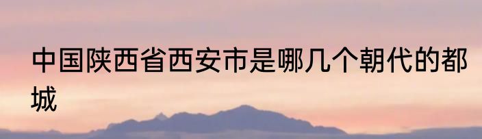 中国陕西省西安市是哪几个朝代的都城
