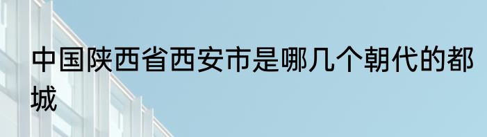 中国陕西省西安市是哪几个朝代的都城
