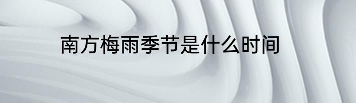南方梅雨季节是什么时间