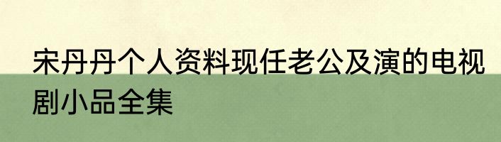 宋丹丹个人资料现任老公及演的电视剧小品全集