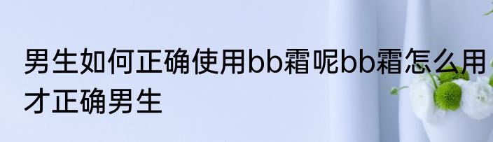 男生如何正确使用bb霜呢bb霜怎么用才正确男生