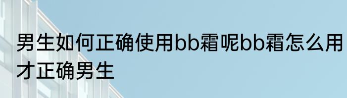 男生如何正确使用bb霜呢bb霜怎么用才正确男生