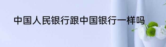 中国人民银行跟中国银行一样吗