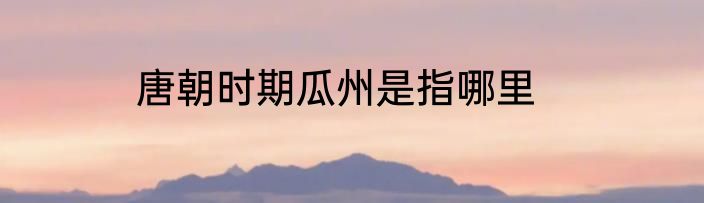 唐朝时期瓜州是指哪里