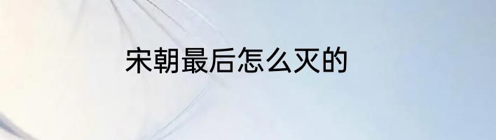 宋朝最后怎么灭的