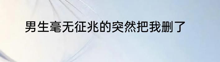 男生毫无征兆的突然把我删了