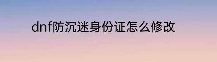 dnf防沉迷身份证怎么修改