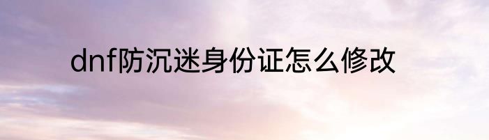 dnf防沉迷身份证怎么修改