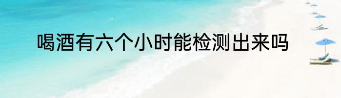 喝酒有六个小时能检测出来吗
