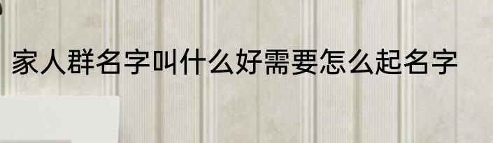 家人群名字叫什么好需要怎么起名字