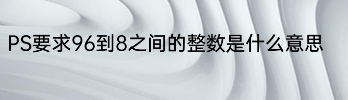 PS要求96到8之间的整数是什么意思