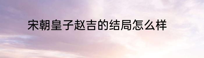 宋朝皇子赵吉的结局怎么样