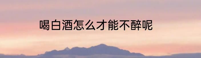 喝白酒怎么才能不醉呢