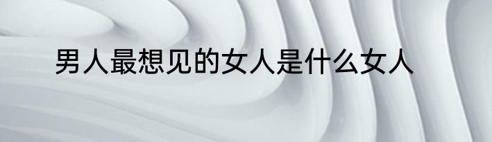男人最想见的女人是什么女人