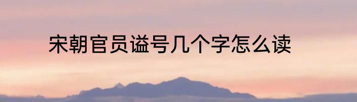 宋朝官员谥号几个字怎么读