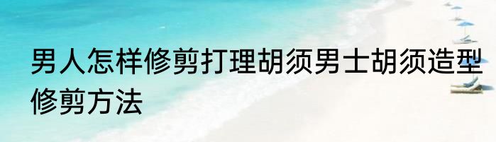 男人怎样修剪打理胡须男士胡须造型修剪方法
