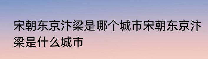 宋朝东京汴梁是哪个城市宋朝东京汴梁是什么城市