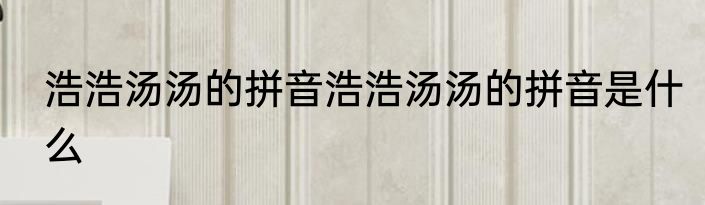 浩浩汤汤的拼音浩浩汤汤的拼音是什么