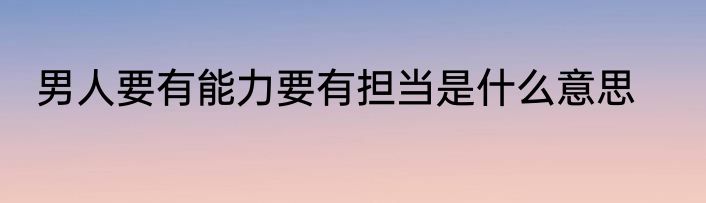 男人要有能力要有担当是什么意思