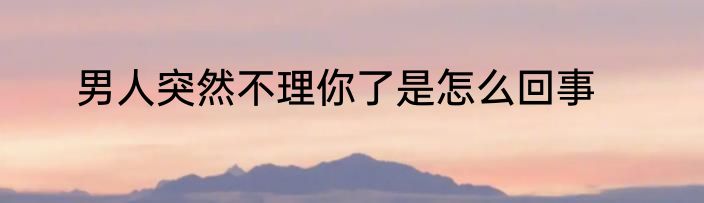 男人突然不理你了是怎么回事