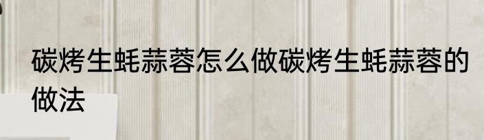 碳烤生蚝蒜蓉怎么做碳烤生蚝蒜蓉的做法