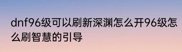 dnf96级可以刷新深渊怎么开96级怎么刷智慧的引导