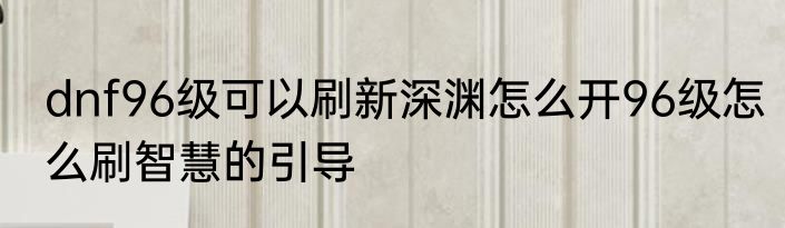 dnf96级可以刷新深渊怎么开96级怎么刷智慧的引导