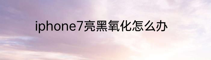 iphone7亮黑氧化怎么办