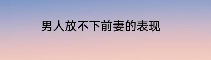 男人放不下前妻的表现
