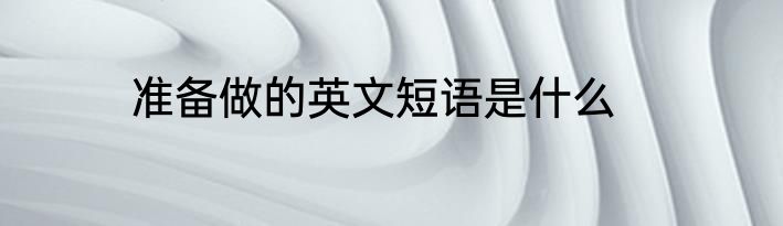 准备做的英文短语是什么