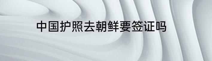 中国护照去朝鲜要签证吗