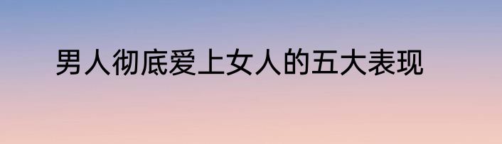 男人彻底爱上女人的五大表现