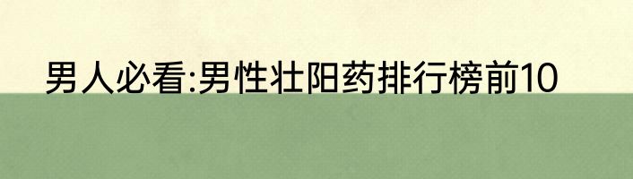 男人必看:男性壮阳药排行榜前10