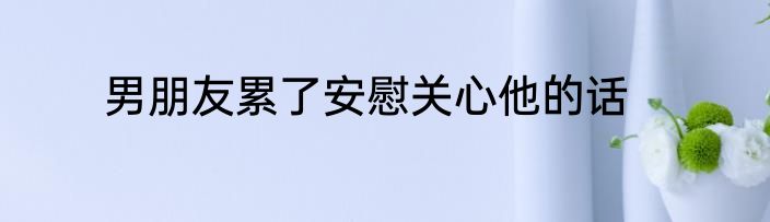 男朋友累了安慰关心他的话