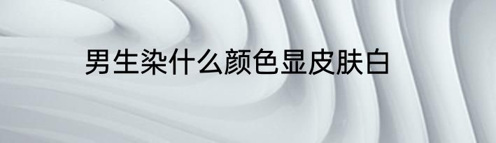 男生染什么颜色显皮肤白