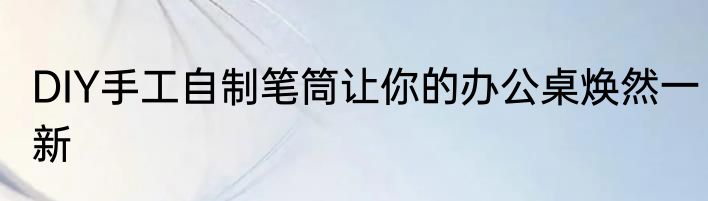 DIY手工自制笔筒让你的办公桌焕然一新