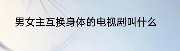 男女主互换身体的电视剧叫什么