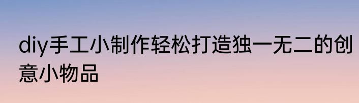 diy手工小制作轻松打造独一无二的创意小物品
