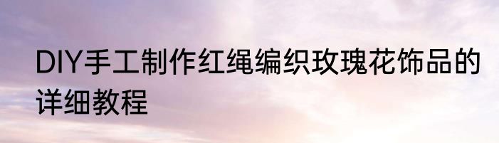 DIY手工制作红绳编织玫瑰花饰品的详细教程