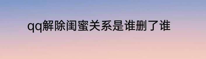 qq解除闺蜜关系是谁删了谁