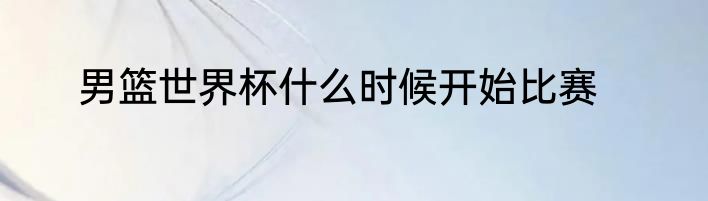 男篮世界杯什么时候开始比赛