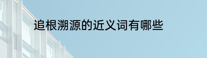 追根溯源的近义词有哪些