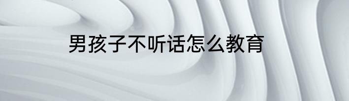 男孩子不听话怎么教育