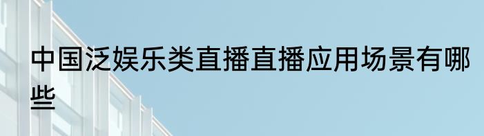 中国泛娱乐类直播直播应用场景有哪些
