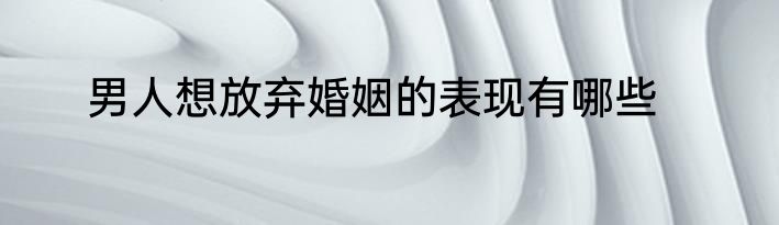男人想放弃婚姻的表现有哪些