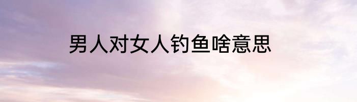 男人对女人钓鱼啥意思
